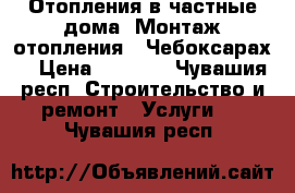 Отопления в частные дома. Монтаж отопления . Чебоксарах. › Цена ­ 2 000 - Чувашия респ. Строительство и ремонт » Услуги   . Чувашия респ.